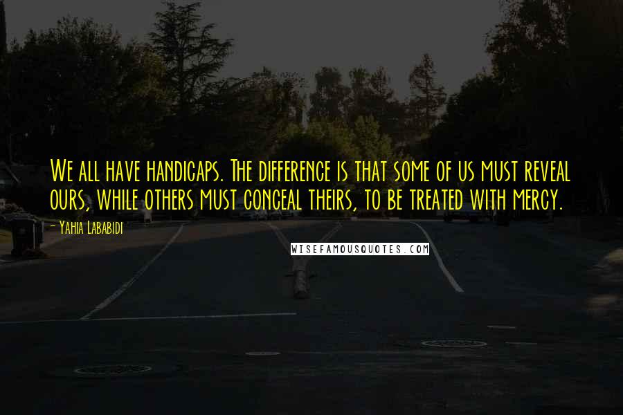 Yahia Lababidi Quotes: We all have handicaps. The difference is that some of us must reveal ours, while others must conceal theirs, to be treated with mercy.