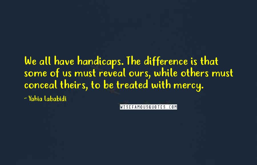 Yahia Lababidi Quotes: We all have handicaps. The difference is that some of us must reveal ours, while others must conceal theirs, to be treated with mercy.