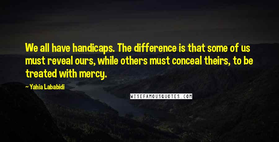 Yahia Lababidi Quotes: We all have handicaps. The difference is that some of us must reveal ours, while others must conceal theirs, to be treated with mercy.