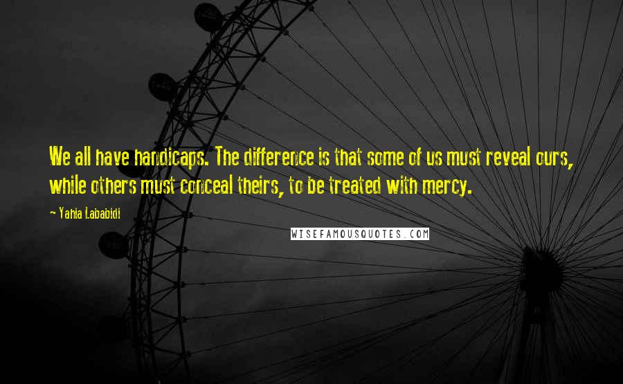 Yahia Lababidi Quotes: We all have handicaps. The difference is that some of us must reveal ours, while others must conceal theirs, to be treated with mercy.