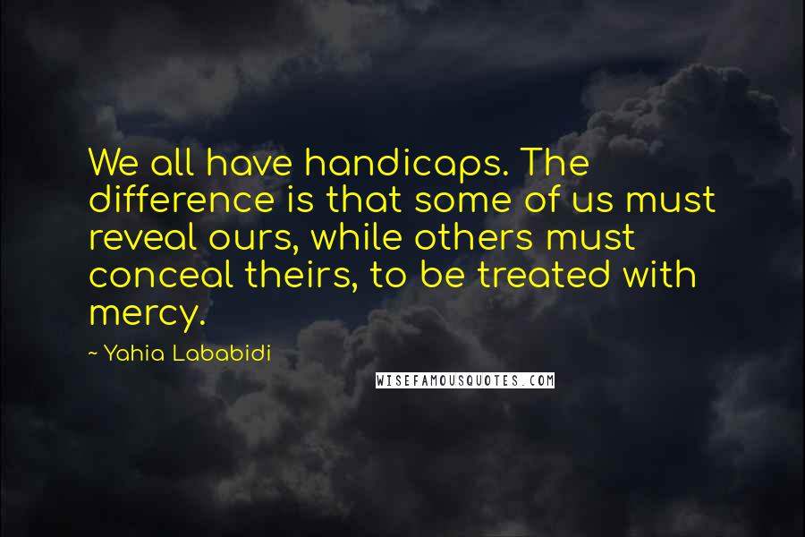 Yahia Lababidi Quotes: We all have handicaps. The difference is that some of us must reveal ours, while others must conceal theirs, to be treated with mercy.