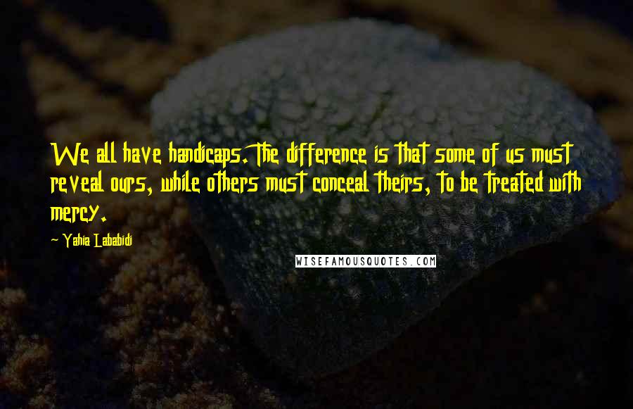 Yahia Lababidi Quotes: We all have handicaps. The difference is that some of us must reveal ours, while others must conceal theirs, to be treated with mercy.