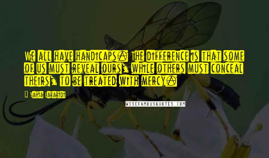 Yahia Lababidi Quotes: We all have handicaps. The difference is that some of us must reveal ours, while others must conceal theirs, to be treated with mercy.