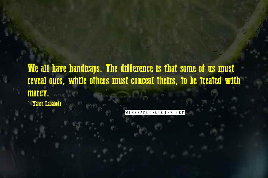 Yahia Lababidi Quotes: We all have handicaps. The difference is that some of us must reveal ours, while others must conceal theirs, to be treated with mercy.