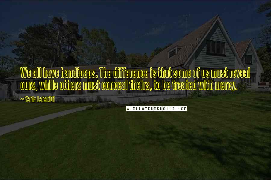 Yahia Lababidi Quotes: We all have handicaps. The difference is that some of us must reveal ours, while others must conceal theirs, to be treated with mercy.