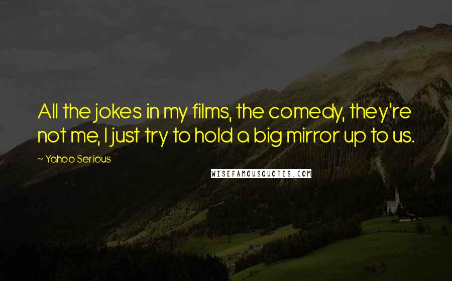 Yahoo Serious Quotes: All the jokes in my films, the comedy, they're not me, I just try to hold a big mirror up to us.