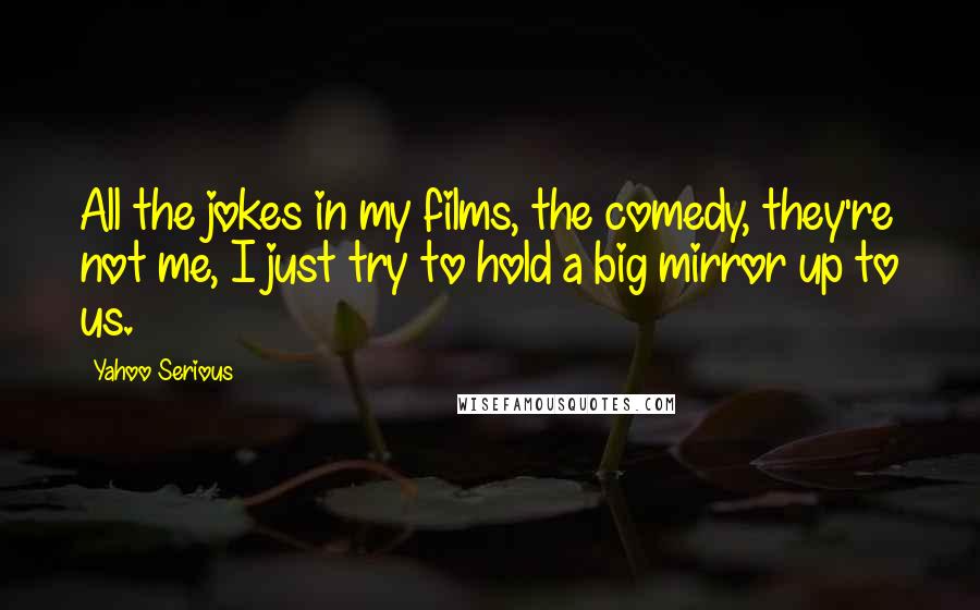 Yahoo Serious Quotes: All the jokes in my films, the comedy, they're not me, I just try to hold a big mirror up to us.