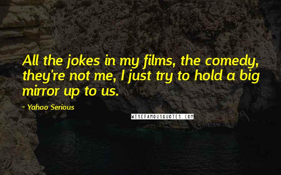 Yahoo Serious Quotes: All the jokes in my films, the comedy, they're not me, I just try to hold a big mirror up to us.