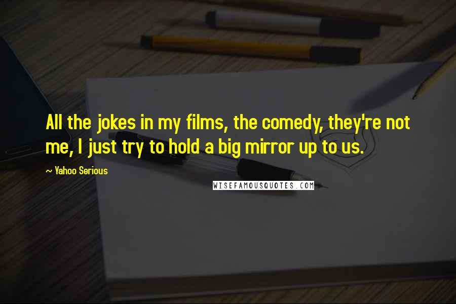 Yahoo Serious Quotes: All the jokes in my films, the comedy, they're not me, I just try to hold a big mirror up to us.
