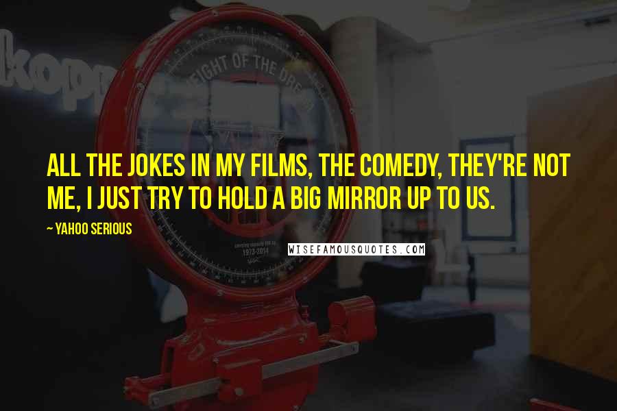 Yahoo Serious Quotes: All the jokes in my films, the comedy, they're not me, I just try to hold a big mirror up to us.