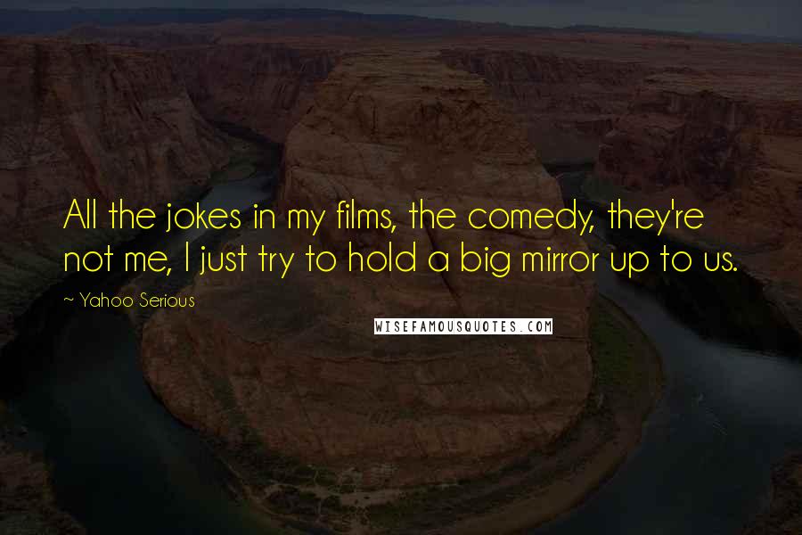 Yahoo Serious Quotes: All the jokes in my films, the comedy, they're not me, I just try to hold a big mirror up to us.