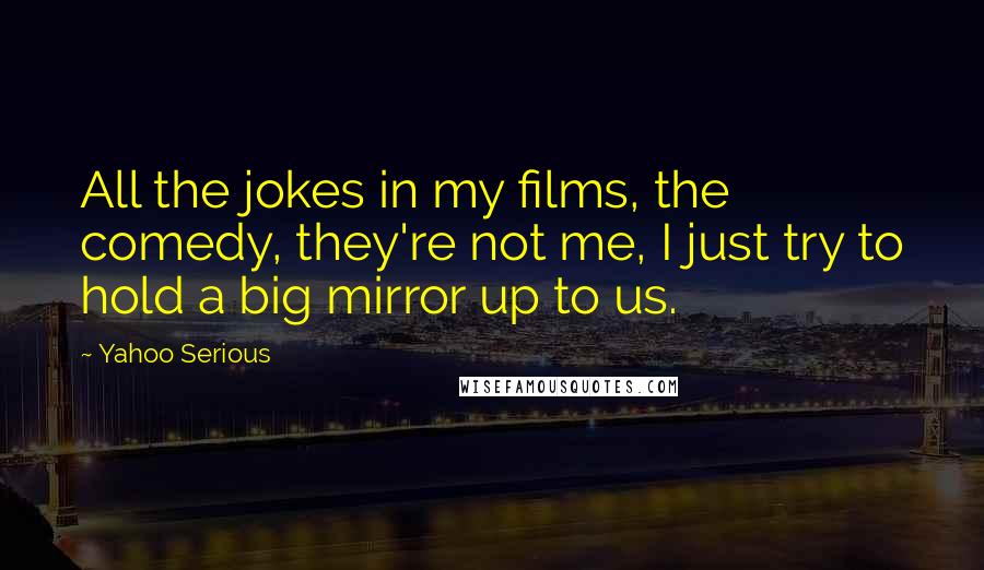 Yahoo Serious Quotes: All the jokes in my films, the comedy, they're not me, I just try to hold a big mirror up to us.