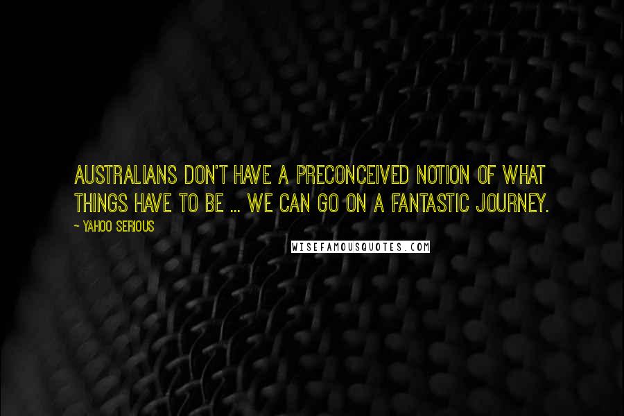 Yahoo Serious Quotes: Australians don't have a preconceived notion of what things have to be ... we can go on a fantastic journey.