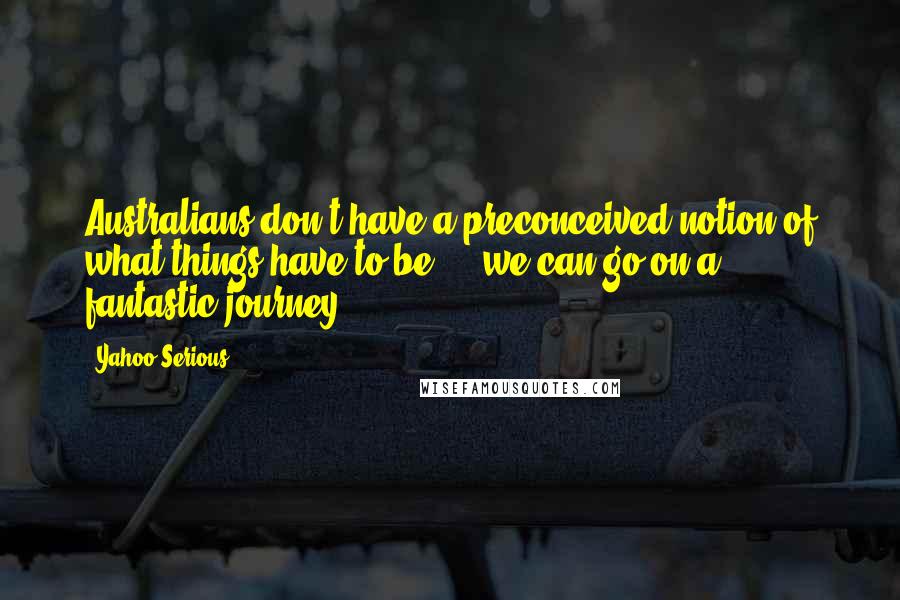 Yahoo Serious Quotes: Australians don't have a preconceived notion of what things have to be ... we can go on a fantastic journey.