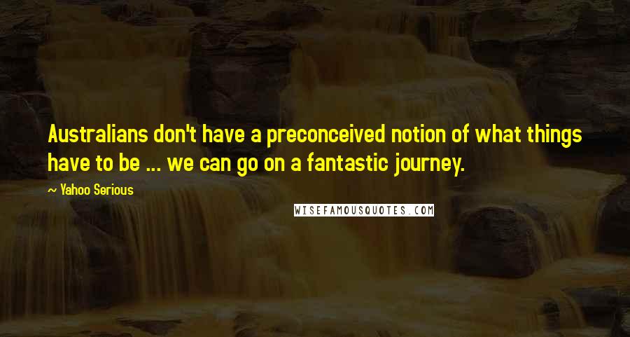 Yahoo Serious Quotes: Australians don't have a preconceived notion of what things have to be ... we can go on a fantastic journey.