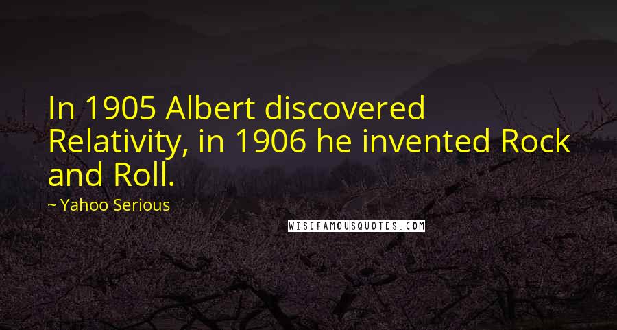 Yahoo Serious Quotes: In 1905 Albert discovered Relativity, in 1906 he invented Rock and Roll.