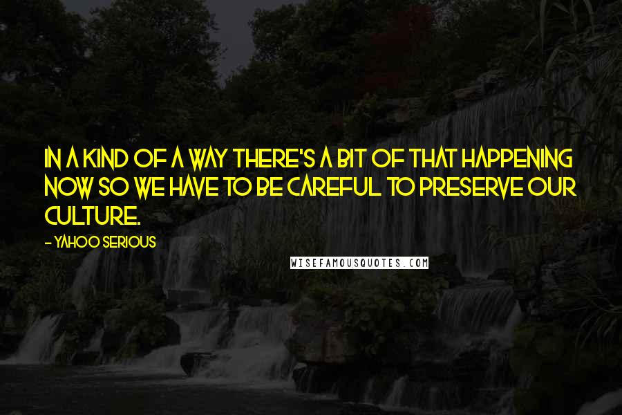 Yahoo Serious Quotes: In a kind of a way there's a bit of that happening now so we have to be careful to preserve our culture.
