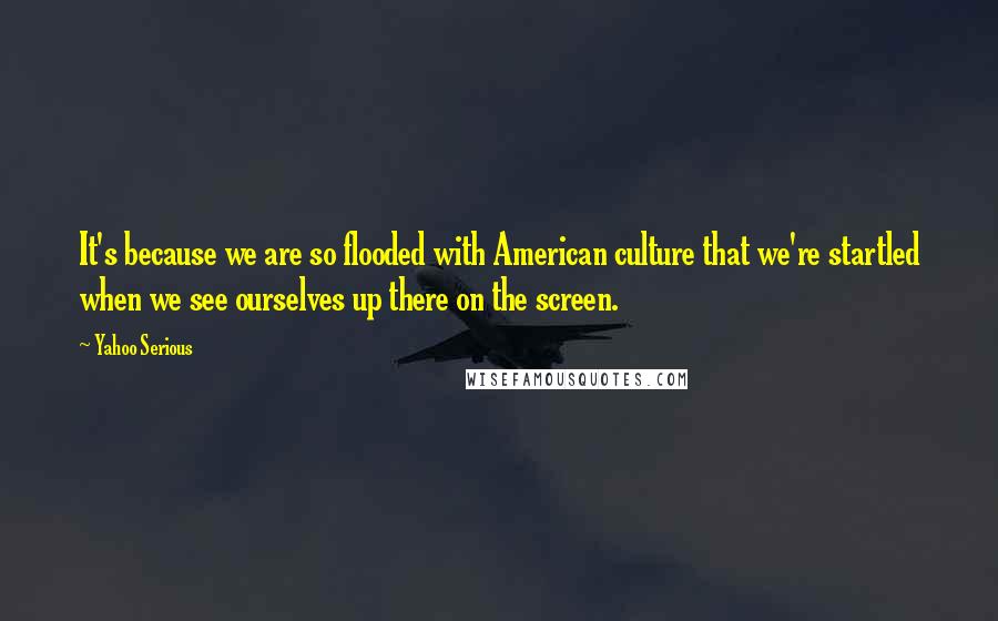 Yahoo Serious Quotes: It's because we are so flooded with American culture that we're startled when we see ourselves up there on the screen.