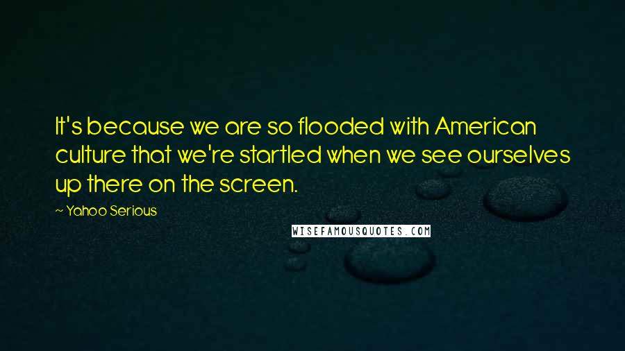 Yahoo Serious Quotes: It's because we are so flooded with American culture that we're startled when we see ourselves up there on the screen.