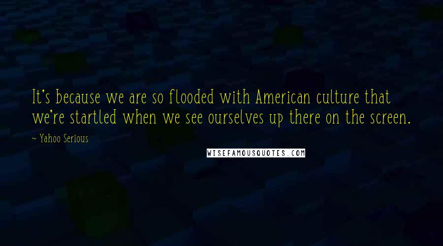 Yahoo Serious Quotes: It's because we are so flooded with American culture that we're startled when we see ourselves up there on the screen.