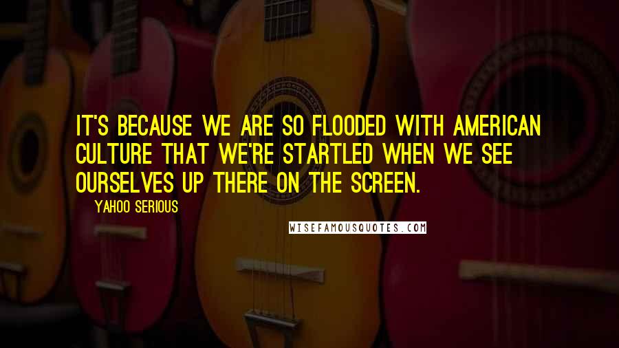 Yahoo Serious Quotes: It's because we are so flooded with American culture that we're startled when we see ourselves up there on the screen.