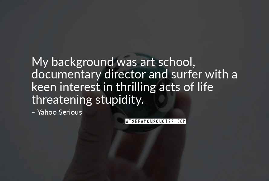 Yahoo Serious Quotes: My background was art school, documentary director and surfer with a keen interest in thrilling acts of life threatening stupidity.