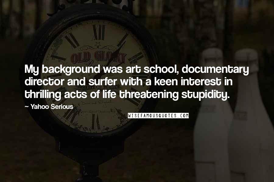 Yahoo Serious Quotes: My background was art school, documentary director and surfer with a keen interest in thrilling acts of life threatening stupidity.