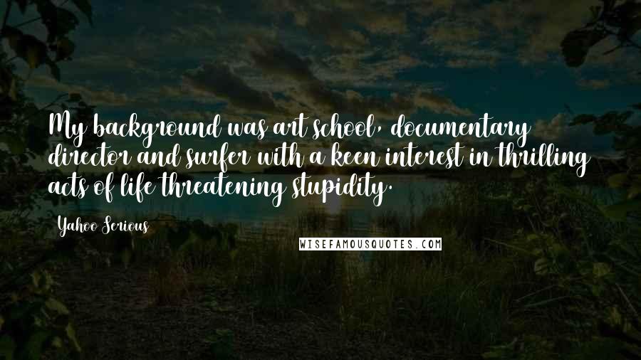 Yahoo Serious Quotes: My background was art school, documentary director and surfer with a keen interest in thrilling acts of life threatening stupidity.