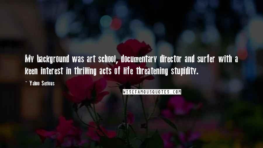 Yahoo Serious Quotes: My background was art school, documentary director and surfer with a keen interest in thrilling acts of life threatening stupidity.