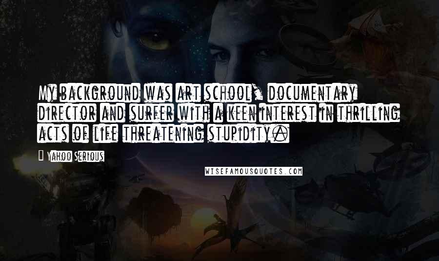 Yahoo Serious Quotes: My background was art school, documentary director and surfer with a keen interest in thrilling acts of life threatening stupidity.