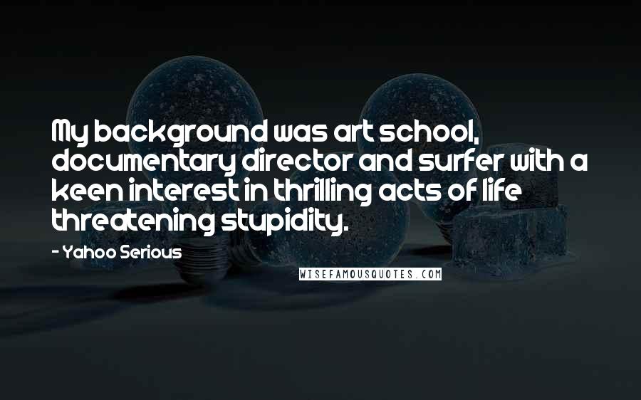 Yahoo Serious Quotes: My background was art school, documentary director and surfer with a keen interest in thrilling acts of life threatening stupidity.