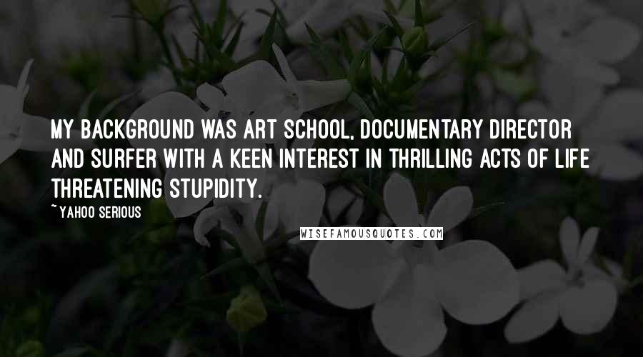 Yahoo Serious Quotes: My background was art school, documentary director and surfer with a keen interest in thrilling acts of life threatening stupidity.