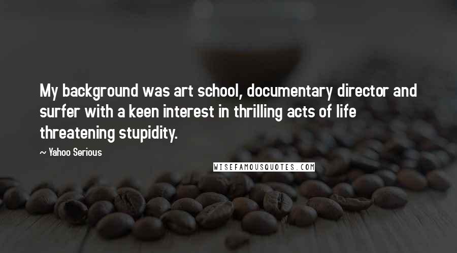 Yahoo Serious Quotes: My background was art school, documentary director and surfer with a keen interest in thrilling acts of life threatening stupidity.