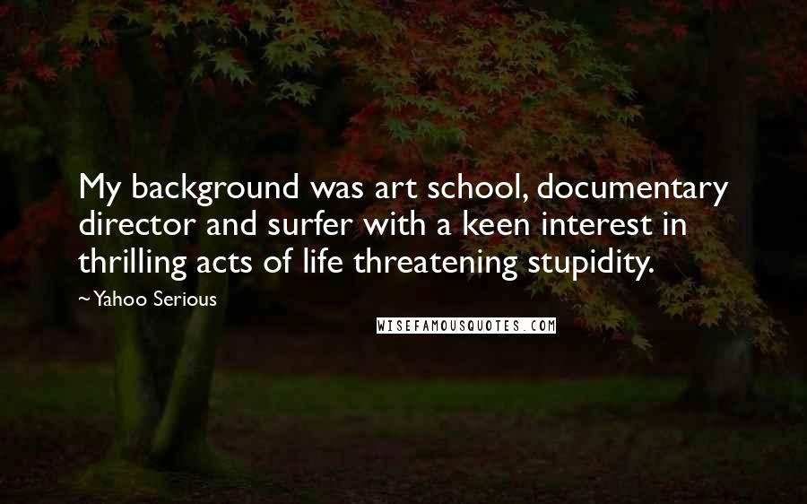 Yahoo Serious Quotes: My background was art school, documentary director and surfer with a keen interest in thrilling acts of life threatening stupidity.