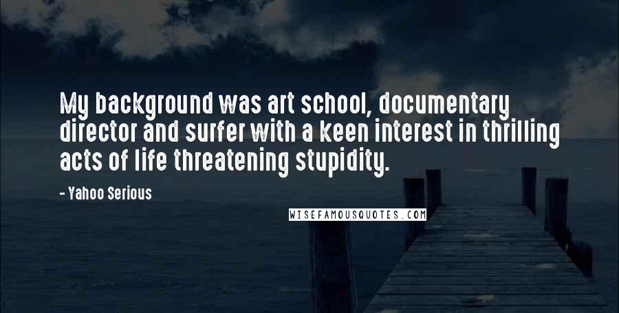 Yahoo Serious Quotes: My background was art school, documentary director and surfer with a keen interest in thrilling acts of life threatening stupidity.