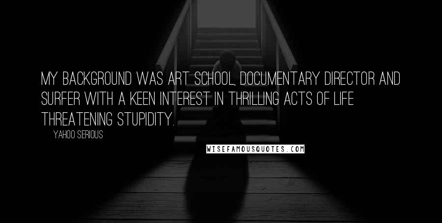 Yahoo Serious Quotes: My background was art school, documentary director and surfer with a keen interest in thrilling acts of life threatening stupidity.