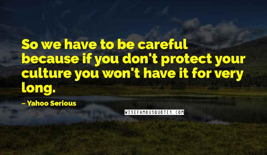 Yahoo Serious Quotes: So we have to be careful because if you don't protect your culture you won't have it for very long.