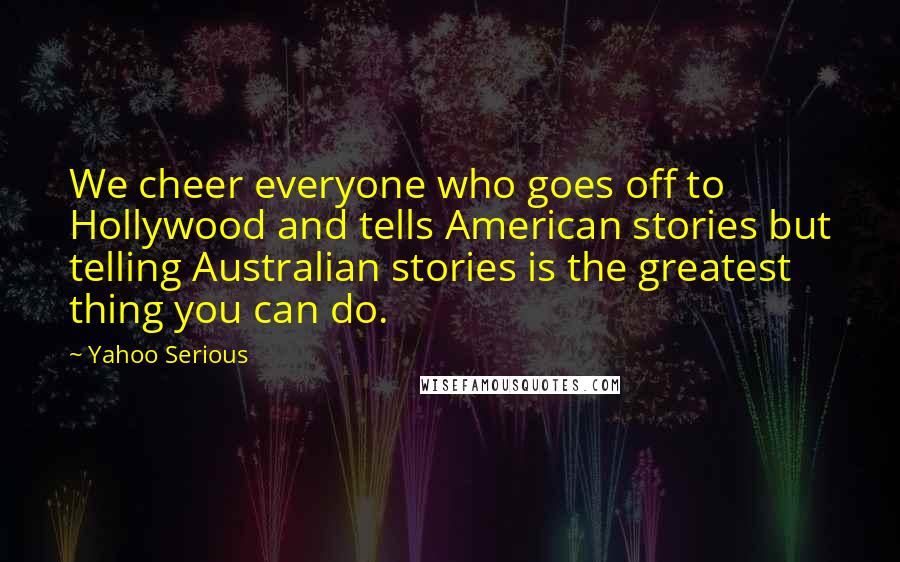 Yahoo Serious Quotes: We cheer everyone who goes off to Hollywood and tells American stories but telling Australian stories is the greatest thing you can do.