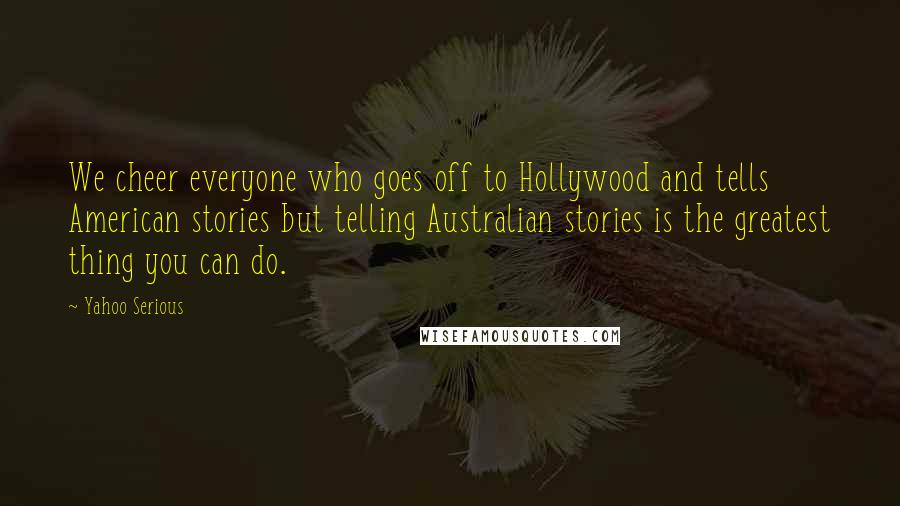 Yahoo Serious Quotes: We cheer everyone who goes off to Hollywood and tells American stories but telling Australian stories is the greatest thing you can do.