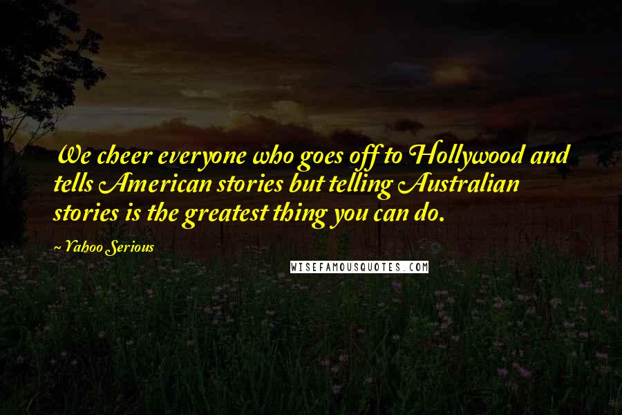 Yahoo Serious Quotes: We cheer everyone who goes off to Hollywood and tells American stories but telling Australian stories is the greatest thing you can do.