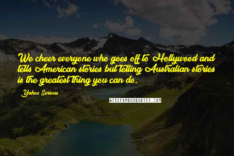 Yahoo Serious Quotes: We cheer everyone who goes off to Hollywood and tells American stories but telling Australian stories is the greatest thing you can do.