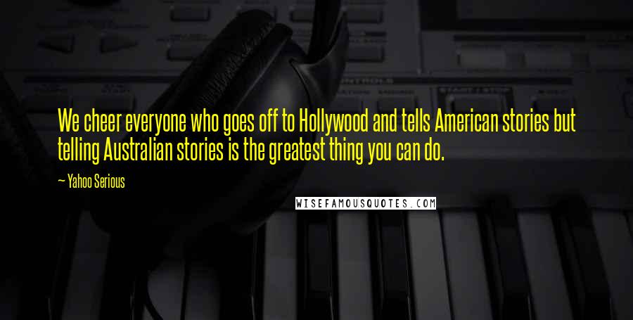 Yahoo Serious Quotes: We cheer everyone who goes off to Hollywood and tells American stories but telling Australian stories is the greatest thing you can do.