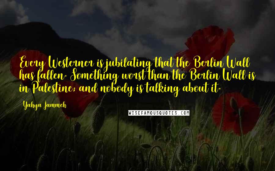 Yahya Jammeh Quotes: Every Westerner is jubilating that the Berlin Wall has fallen. Something worst than the Berlin Wall is in Palestine; and nobody is talking about it.