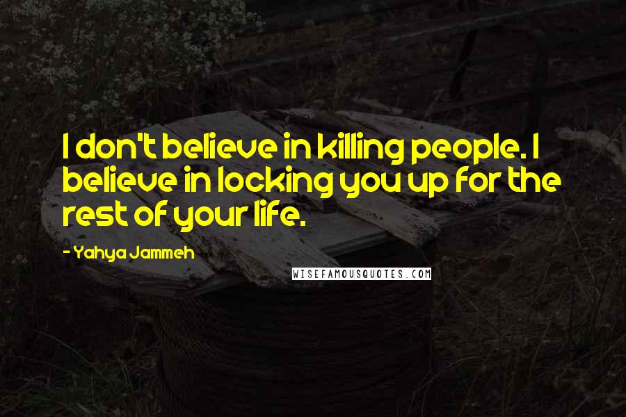 Yahya Jammeh Quotes: I don't believe in killing people. I believe in locking you up for the rest of your life.