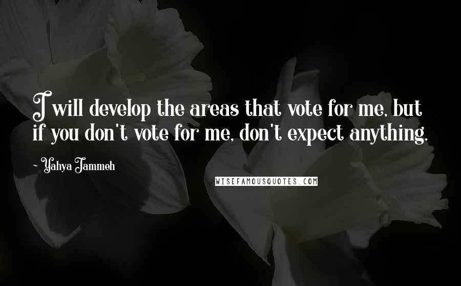 Yahya Jammeh Quotes: I will develop the areas that vote for me, but if you don't vote for me, don't expect anything.