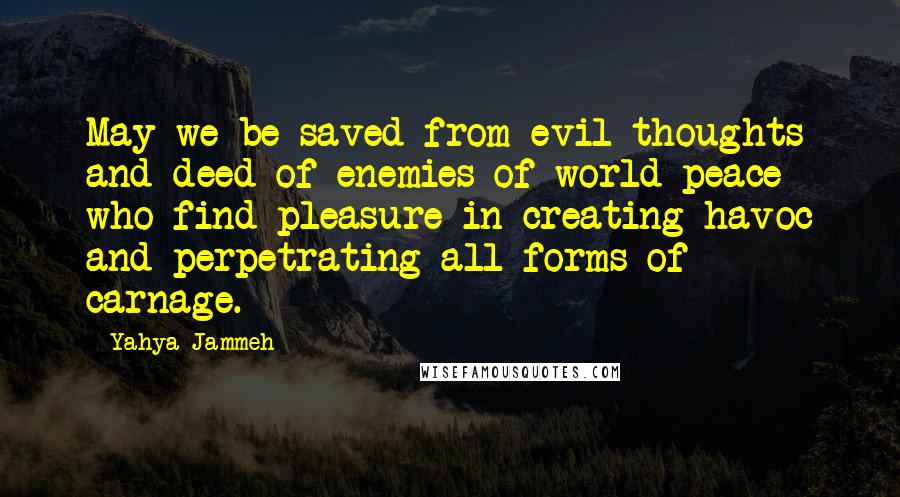 Yahya Jammeh Quotes: May we be saved from evil thoughts and deed of enemies of world peace who find pleasure in creating havoc and perpetrating all forms of carnage.