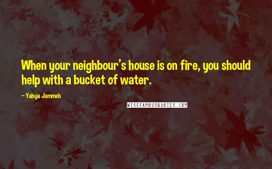 Yahya Jammeh Quotes: When your neighbour's house is on fire, you should help with a bucket of water.