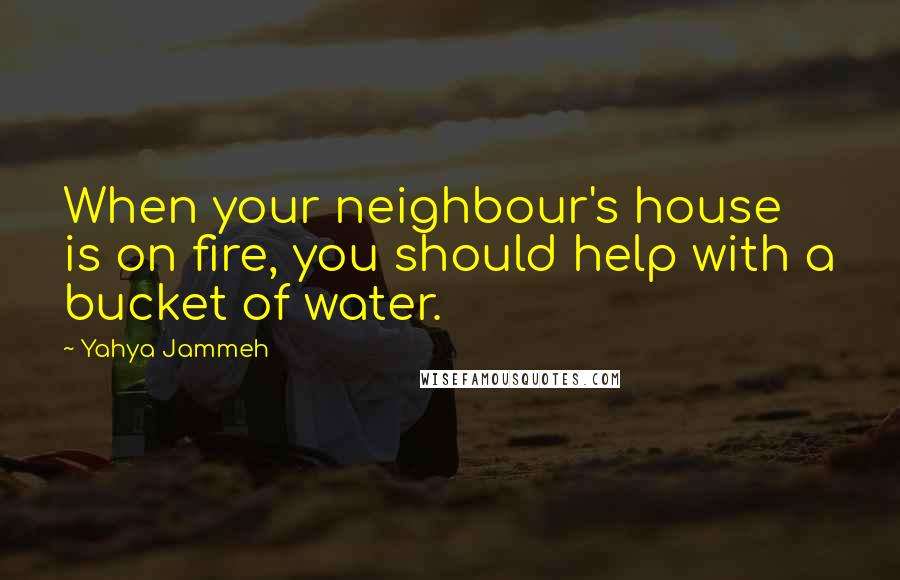 Yahya Jammeh Quotes: When your neighbour's house is on fire, you should help with a bucket of water.