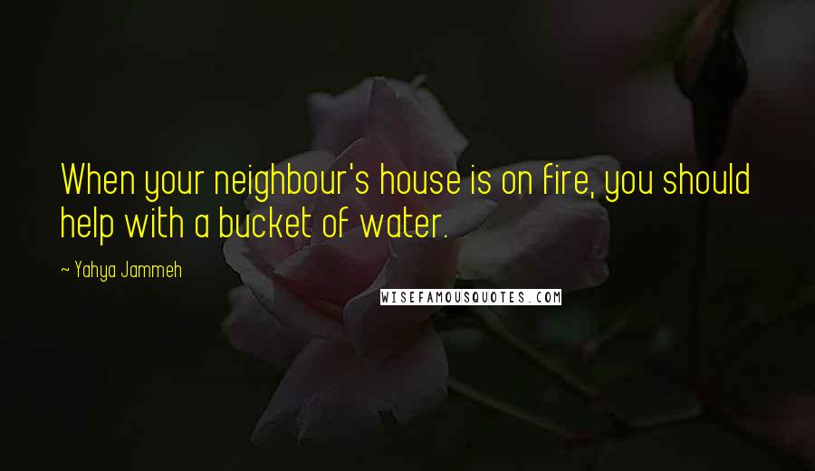 Yahya Jammeh Quotes: When your neighbour's house is on fire, you should help with a bucket of water.