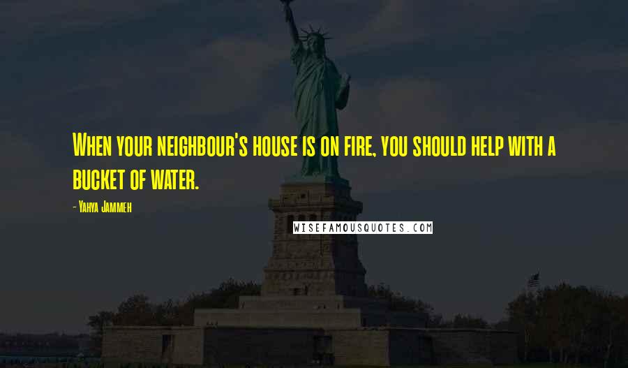 Yahya Jammeh Quotes: When your neighbour's house is on fire, you should help with a bucket of water.